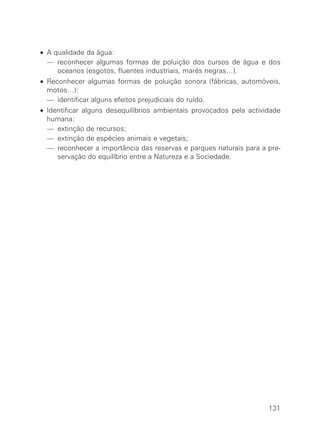 • A qualidade da água:
• — reconhecer algumas formas de poluição dos cursos de água e dos
oceanos (esgotos, fluentes industriais, marés negras…).
• Reconhecer algumas formas de poluição sonora (fábricas, automóveis,
motos…):
• — identificar alguns efeitos prejudiciais do ruído.
• Identificar alguns desequilíbrios ambientais provocados pela actividade
humana:
• — extinção de recursos;
• — extinção de espécies animais e vegetais;
• — reconhecer a importância das reservas e parques naturais para a pre-
servação do equilíbrio entre a Natureza e a Sociedade.
131
 