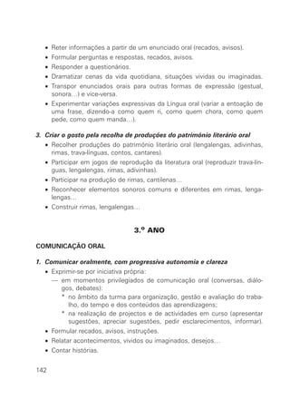 • Reter informações a partir de um enunciado oral (recados, avisos).
• Formular perguntas e respostas, recados, avisos.
• Responder a questionários.
• Dramatizar cenas da vida quotidiana, situações vividas ou imaginadas.
• Transpor enunciados orais para outras formas de expressão (gestual,
sonora…) e vice-versa.
• Experimentar variações expressivas da Língua oral (variar a entoação de
uma frase, dizendo-a como quem ri, como quem chora, como quem
pede, como quem manda…).
3. Criar o gosto pela recolha de produções do património literário oral
• Recolher produções do património literário oral (lengalengas, adivinhas,
rimas, trava-línguas, contos, cantares).
• Participar em jogos de reprodução da literatura oral (reproduzir trava-lín-
guas, lengalengas, rimas, adivinhas).
• Participar na produção de rimas, cantilenas…
• Reconhecer elementos sonoros comuns e diferentes em rimas, lenga-
lengas…
• Construir rimas, lengalengas…
3.o ANO
COMUNICAÇÃO ORAL
1. Comunicar oralmente, com progressiva autonomia e clareza
• Exprimir-se por iniciativa própria:
• — em momentos privilegiados de comunicação oral (conversas, diálo-
gos, debates):
• — * no âmbito da turma para organização, gestão e avaliação do traba-
lho, do tempo e dos conteúdos das aprendizagens;
• — * na realização de projectos e de actividades em curso (apresentar
sugestões, apreciar sugestões, pedir esclarecimentos, informar).
• Formular recados, avisos, instruções.
• Relatar acontecimentos, vividos ou imaginados, desejos…
• Contar histórias.
142
 