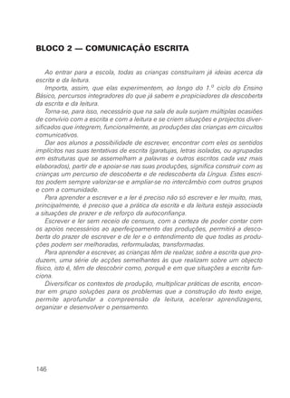 BLOCO 2 — COMUNICAÇÃO ESCRITA
Ao entrar para a escola, todas as crianças construíram já ideias acerca da
escrita e da leitura.
Importa, assim, que elas experimentem, ao longo do 1.o ciclo do Ensino
Básico, percursos integradores do que já sabem e propiciadores da descoberta
da escrita e da leitura.
Torna-se, para isso, necessário que na sala de aula surjam múltiplas ocasiões
de convívio com a escrita e com a leitura e se criem situações e projectos diver-
sificados que integrem, funcionalmente, as produções das crianças em circuitos
comunicativos.
Dar aos alunos a possibilidade de escrever, encontrar com eles os sentidos
implícitos nas suas tentativas de escrita (garatujas, letras isoladas, ou agrupadas
em estruturas que se assemelham a palavras e outros escritos cada vez mais
elaborados), partir de e apoiar-se nas suas produções, significa construir com as
crianças um percurso de descoberta e de redescoberta da Língua. Estes escri-
tos podem sempre valorizar-se e ampliar-se no intercâmbio com outros grupos
e com a comunidade.
Para aprender a escrever e a ler é preciso não só escrever e ler muito, mas,
principalmente, é preciso que a prática da escrita e da leitura esteja associada
a situações de prazer e de reforço da autoconfiança.
Escrever e ler sem receio de censura, com a certeza de poder contar com
os apoios necessários ao aperfeiçoamento das produções, permitirá a desco-
berta do prazer de escrever e de ler e o entendimento de que todas as produ-
ções podem ser melhoradas, reformuladas, transformadas.
Para aprender a escrever, as crianças têm de realizar, sobre a escrita que pro-
duzem, uma série de acções semelhantes às que realizam sobre um objecto
físico, isto é, têm de descobrir como, porquê e em que situações a escrita fun-
ciona.
Diversificar os contextos de produção, multiplicar práticas de escrita, encon-
trar em grupo soluções para os problemas que a construção do texto exige,
permite aprofundar a compreensão da leitura, acelerar aprendizagens,
organizar e desenvolver o pensamento.
146
 