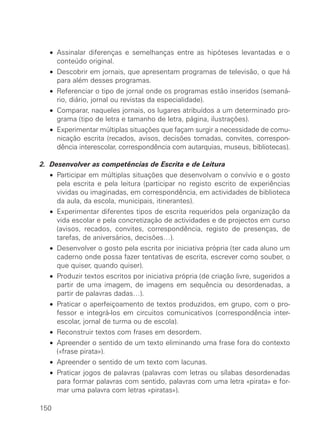 • Assinalar diferenças e semelhanças entre as hipóteses levantadas e o
conteúdo original.
• Descobrir em jornais, que apresentam programas de televisão, o que há
para além desses programas.
• Referenciar o tipo de jornal onde os programas estão inseridos (semaná-
rio, diário, jornal ou revistas da especialidade).
• Comparar, naqueles jornais, os lugares atribuídos a um determinado pro-
grama (tipo de letra e tamanho de letra, página, ilustrações).
• Experimentar múltiplas situações que façam surgir a necessidade de comu-
nicação escrita (recados, avisos, decisões tomadas, convites, correspon-
dência interescolar, correspondência com autarquias, museus, bibliotecas).
2. Desenvolver as competências de Escrita e de Leitura
• Participar em múltiplas situações que desenvolvam o convívio e o gosto
pela escrita e pela leitura (participar no registo escrito de experiências
vividas ou imaginadas, em correspondência, em actividades de biblioteca
da aula, da escola, municipais, itinerantes).
• Experimentar diferentes tipos de escrita requeridos pela organização da
vida escolar e pela concretização de actividades e de projectos em curso
(avisos, recados, convites, correspondência, registo de presenças, de
tarefas, de aniversários, decisões…).
• Desenvolver o gosto pela escrita por iniciativa própria (ter cada aluno um
caderno onde possa fazer tentativas de escrita, escrever como souber, o
que quiser, quando quiser).
• Produzir textos escritos por iniciativa própria (de criação livre, sugeridos a
partir de uma imagem, de imagens em sequência ou desordenadas, a
partir de palavras dadas…).
• Praticar o aperfeiçoamento de textos produzidos, em grupo, com o pro-
fessor e integrá-los em circuitos comunicativos (correspondência inter-
escolar, jornal de turma ou de escola).
• Reconstruir textos com frases em desordem.
• Apreender o sentido de um texto eliminando uma frase fora do contexto
(«frase pirata»).
• Apreender o sentido de um texto com lacunas.
• Praticar jogos de palavras (palavras com letras ou sílabas desordenadas
para formar palavras com sentido, palavras com uma letra «pirata» e for-
mar uma palavra com letras «piratas»).
150
 
