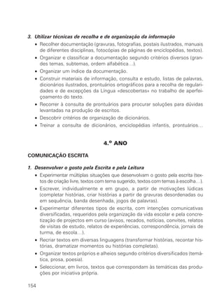 3. Utilizar técnicas de recolha e de organização da informação
• Recolher documentação (gravuras, fotografias, postais ilustrados, manuais
de diferentes disciplinas, fotocópias de páginas de enciclopédias, textos).
• Organizar e classificar a documentação segundo critérios diversos (gran-
des temas, subtemas, ordem alfabética…).
• Organizar um índice da documentação.
• Construir materiais de informação, consulta e estudo, listas de palavras,
dicionários ilustrados, prontuários ortográficos para a recolha de regulari-
dades e de excepções da Língua «descobertas» no trabalho de aperfei-
çoamento do texto.
• Recorrer à consulta de prontuários para procurar soluções para dúvidas
levantadas na produção de escritos.
• Descobrir critérios de organização de dicionários.
• Treinar a consulta de dicionários, enciclopédias infantis, prontuários…
4.o ANO
COMUNICAÇÃO ESCRITA
1. Desenvolver o gosto pela Escrita e pela Leitura
• Experimentar múltiplas situações que desenvolvam o gosto pela escrita (tex-
tos de criação livre, textos com tema sugerido, textos com temas à escolha…).
• Escrever, individualmente e em grupo, a partir de motivações lúdicas
(completar histórias, criar histórias a partir de gravuras desordenadas ou
em sequência, banda desenhada, jogos de palavras).
• Experimentar diferentes tipos de escrita, com intenções comunicativas
diversificadas, requeridos pela organização da vida escolar e pela concre-
tização de projectos em curso (avisos, recados, notícias, convites, relatos
de visitas de estudo, relatos de experiências, correspondência, jornais de
turma, de escola…).
• Recriar textos em diversas linguagens (transformar histórias, recontar his-
tórias, dramatizar momentos ou histórias completas).
• Organizar textos próprios e alheios segundo critérios diversificados (temá-
tica, prosa, poesia).
• Seleccionar, em livros, textos que correspondam às temáticas das produ-
ções por iniciativa própria.
154
 
