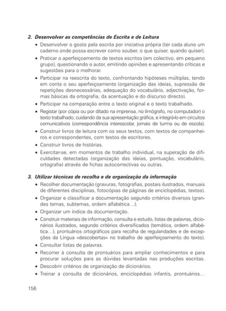 2. Desenvolver as competências de Escrita e de Leitura
• Desenvolver o gosto pela escrita por iniciativa própria (ter cada aluno um
caderno onde possa escrever como souber, o que quiser, quando quiser).
• Praticar o aperfeiçoamento de textos escritos (em colectivo, em pequeno
grupo), questionando o autor, emitindo opiniões e apresentando críticas e
sugestões para o melhorar.
• Participar na reescrita do texto, confrontando hipóteses múltiplas, tendo
em conta o seu aperfeiçoamento (organização das ideias, supressão de
repetições desnecessárias, adequação do vocabulário, adjectivação, for-
mas básicas da ortografia, da acentuação e do discurso directo).
• Participar na comparação entre o texto original e o texto trabalhado.
• Registar (por cópia ou por ditado na imprensa, no limógrafo, no computador) o
texto trabalhado, cuidando da sua apresentação gráfica, e integrá-lo em circuitos
comunicativos (correspondência interescolar, jornais de turma ou de escola).
• Construir livros de leitura com os seus textos, com textos de companhei-
ros e correspondentes, com textos de escritores.
• Construir livros de histórias.
• Exercitar-se, em momentos de trabalho individual, na superação de difi-
culdades detectadas (organização das ideias, pontuação, vocabulário,
ortografia) através de fichas autocorrectivas ou outras.
3. Utilizar técnicas de recolha e de organização da informação
• Recolher documentação (gravuras, fotografias, postais ilustrados, manuais
de diferentes disciplinas, fotocópias de páginas de enciclopédias, textos).
• Organizar e classificar a documentação segundo critérios diversos (gran-
des temas, subtemas, ordem alfabética…).
• Organizar um índice da documentação.
• Construir materiais de informação, consulta e estudo, listas de palavras, dicio-
nários ilustrados, segundo critérios diversificados (temática, ordem alfabé-
tica…), prontuários ortográficos para recolha de regularidades e de excep-
ções da Língua «descobertas» no trabalho de aperfeiçoamento do texto).
• Consultar listas de palavras.
• Recorrer à consulta de prontuários para ampliar conhecimentos e para
procurar soluções para as dúvidas levantadas nas produções escritas.
• Descobrir critérios de organização de dicionários.
• Treinar a consulta de dicionários, enciclopédias infantis, prontuários…
156
 
