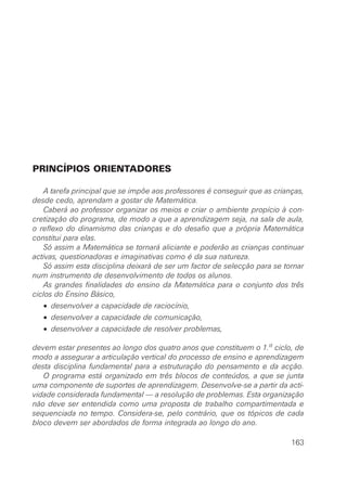 PRINCÍPIOS ORIENTADORES
A tarefa principal que se impõe aos professores é conseguir que as crianças,
desde cedo, aprendam a gostar de Matemática.
Caberá ao professor organizar os meios e criar o ambiente propício à con-
cretização do programa, de modo a que a aprendizagem seja, na sala de aula,
o reflexo do dinamismo das crianças e do desafio que a própria Matemática
constitui para elas.
Só assim a Matemática se tornará aliciante e poderão as crianças continuar
activas, questionadoras e imaginativas como é da sua natureza.
Só assim esta disciplina deixará de ser um factor de selecção para se tornar
num instrumento de desenvolvimento de todos os alunos.
As grandes finalidades do ensino da Matemática para o conjunto dos três
ciclos do Ensino Básico,
• desenvolver a capacidade de raciocínio,
• desenvolver a capacidade de comunicação,
• desenvolver a capacidade de resolver problemas,
devem estar presentes ao longo dos quatro anos que constituem o 1.o
ciclo, de
modo a assegurar a articulação vertical do processo de ensino e aprendizagem
desta disciplina fundamental para a estruturação do pensamento e da acção.
O programa está organizado em três blocos de conteúdos, a que se junta
uma componente de suportes de aprendizagem. Desenvolve-se a partir da acti-
vidade considerada fundamental — a resolução de problemas. Esta organização
não deve ser entendida como uma proposta de trabalho compartimentada e
sequenciada no tempo. Considera-se, pelo contrário, que os tópicos de cada
bloco devem ser abordados de forma integrada ao longo do ano.
163
 