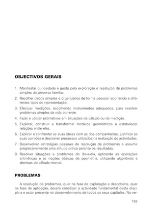 OBJECTIVOS GERAIS
1. Manifestar curiosidade e gosto pela exploração e resolução de problemas
simples do universo familiar.
2. Recolher dados simples e organizá-los de forma pessoal recorrendo a dife-
rentes tipos de representação.
3. Efectuar medições, escolhendo instrumentos adequados, para resolver
problemas simples da vida corrente.
4. Fazer e utilizar estimativas em situações de cálculo ou de medição.
5. Explorar, construir e transformar modelos geométricos e estabelecer
relações entre eles.
6. Explicar e confrontar as suas ideias com as dos companheiros, justificar as
suas opiniões e descrever processos utilizados na realização de actividades.
7. Desenvolver estratégias pessoais de resolução de problemas e assumir
progressivamente uma atitude crítica perante os resultados.
8. Resolver situações e problemas do dia-a-dia, aplicando as operações
aritméticas e as noções básicas de geometria, utilizando algoritmos e
técnicas de cálculo mental.
PROBLEMAS
A resolução de problemas, quer na fase de exploração e descoberta, quer
na fase de aplicação, deverá constituir a actividade fundamental desta disci-
plina e estar presente no desenvolvimento de todos os seus capítulos. Na ver-
167
 