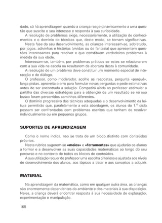 dade, só há aprendizagem quando a criança reage dinamicamente a uma ques-
tão que suscite o seu interesse e responda à sua curiosidade.
A resolução de problemas exige, necessariamente, a utilização de conheci-
mentos e o domínio de técnicas que, deste modo, se tornam significativas.
Nesta fase do seu desenvolvimento, as crianças interessam-se, sobretudo,
por jogos, adivinhas e histórias (vividas ou de fantasia) que apresentem ques-
tões interessantes para resolver e que constituem verdadeiros problemas à
medida da sua idade.
Interessam-se, também, por problemas práticos se estes se relacionarem
com a sua vida na escola ou resultarem da abertura desta à comunidade.
A resolução de um problema deve constituir um momento especial de inte-
racção e de diálogo.
O professor, como moderador, acolhe as respostas, pergunta «porquê»,
lança pistas, aproveita o erro para formular novas perguntas e pede estimativas
antes de ser encontrada a solução. Competirá ainda ao professor estimular a
partilha das diversas estratégias para a obtenção de um resultado se na sua
busca foram percorridos caminhos diferentes.
O domínio progressivo das técnicas adequadas e o desenvolvimento da lei-
tura permitirão que, paralelamente a esta abordagem, os alunos do 1.o ciclo
possam ser confrontados com problemas escritos que tenham de resolver
individualmente ou em pequenos grupos.
SUPORTES DE APRENDIZAGEM
Como o nome indica, não se trata de um bloco distinto com conteúdos
próprios.
Nesta rubrica sugerem-se «meios» e «ferramentas» que ajudarão os alunos
a formar e a desenvolver as suas capacidades matemáticas ao longo do seu
percurso e no contexto de todos os blocos de conteúdos.
A sua utilização requer do professor uma escolha criteriosa e ajustada aos níveis
de desenvolvimento dos alunos, aos tópicos a tratar e aos conceitos a adquirir.
MATERIAL
Na aprendizagem da matemática, como em qualquer outra área, as crianças
são enormemente dependentes do ambiente e dos materiais à sua disposição.
Neles, a criança deverá encontrar resposta à sua necessidade de exploração,
experimentação e manipulação.
168
 