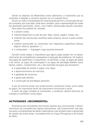 Sendo os objectos da Matemática entes abstractos, é importante que os
conceitos e relações a construir possam ter um suporte físico.
Se por um lado a manipulação de material pode permitir a construção de cer-
tos conceitos, por outro lado, pode servir, também, para a representação de mode-
los abstractos permitindo, assim, uma melhor estruturação desses conceitos.
Para estes fins poderá ser utilizado:
• o próprio corpo;
• material disponível na sala de aula: lápis, caixas, papéis, mesas, etc.;
• material não estruturado recolhido pelos próprios alunos e pelos profes-
sores;
• material estruturado ou construído com objectivos específicos (blocos
lógicos, ábacos, geoplano…);
• o computador — linguagem Logo (quando possível).
Convém ainda realçar a importância que alguns jogos podem ter no desen-
volvimento de competências necessárias à resolução de problemas. Os tradicio-
nais jogos de «pedrinhas» e «pauzinhos», os dominós, o rapa, os jogos de dados
e de cartas, os jogos de construções e os jogos de estratégia (batalha naval,
damas, xadrez, «mastermind», etc.), são exemplos de jogos que favorecem:
• a capacidade de aceitar e seguir uma regra;
• o desenvolvimento da memória;
• a agilidade de raciocínio;
• o gosto pelo desafio;
• a construção de estratégias pessoais.
A par de enorme prazer que proporcionam constituem ainda, como todos
os jogos, um importante factor de crescimento emocional e social.
A partir de jogos simples já conhecidos, o professor deverá estimular as
crianças a inventarem novos jogos.
ACTIVIDADES «RECORRENTES»
Entende-se por actividades recorrentes aquelas que, promovendo o desen-
volvimento de competências lógicas elementares, são fundamentais não ape-
nas para a compreensão de ideias matemáticas mas também para a apreensão
de noções de outras áreas, nomeadamente na Língua Portuguesa e do Estudo
do Meio.
169
 