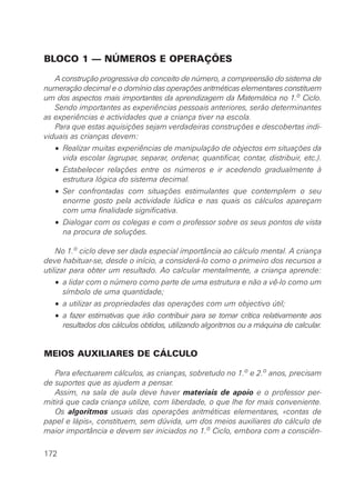 BLOCO 1 — NÚMEROS E OPERAÇÕES
A construção progressiva do conceito de número, a compreensão do sistema de
numeração decimal e o domínio das operações aritméticas elementares constituem
um dos aspectos mais importantes da aprendizagem da Matemática no 1.o
Ciclo.
Sendo importantes as experiências pessoais anteriores, serão determinantes
as experiências e actividades que a criança tiver na escola.
Para que estas aquisições sejam verdadeiras construções e descobertas indi-
viduais as crianças devem:
• Realizar muitas experiências de manipulação de objectos em situações da
vida escolar (agrupar, separar, ordenar, quantificar, contar, distribuir, etc.).
• Estabelecer relações entre os números e ir acedendo gradualmente à
estrutura lógica do sistema decimal.
• Ser confrontadas com situações estimulantes que contemplem o seu
enorme gosto pela actividade lúdica e nas quais os cálculos apareçam
com uma finalidade significativa.
• Dialogar com os colegas e com o professor sobre os seus pontos de vista
na procura de soluções.
No 1.o ciclo deve ser dada especial importância ao cálculo mental. A criança
deve habituar-se, desde o início, a considerá-lo como o primeiro dos recursos a
utilizar para obter um resultado. Ao calcular mentalmente, a criança aprende:
• a lidar com o número como parte de uma estrutura e não a vê-lo como um
símbolo de uma quantidade;
• a utilizar as propriedades das operações com um objectivo útil;
• a fazer estimativas que irão contribuir para se tornar crítica relativamente aos
resultados dos cálculos obtidos, utilizando algoritmos ou a máquina de calcular.
MEIOS AUXILIARES DE CÁLCULO
Para efectuarem cálculos, as crianças, sobretudo no 1.o
e 2.o
anos, precisam
de suportes que as ajudem a pensar.
Assim, na sala de aula deve haver materiais de apoio e o professor per-
mitirá que cada criança utilize, com liberdade, o que lhe for mais conveniente.
Os algoritmos usuais das operações aritméticas elementares, «contas de
papel e lápis», constituem, sem dúvida, um dos meios auxiliares do cálculo de
maior importância e devem ser iniciados no 1.o Ciclo, embora com a consciên-
172
 