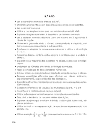 3.o ANO
• Ler e escrever os numerais ordinais até 30.o.
• Ordenar números inteiros em sequências crescentes e decrescentes.
• Ler e escrever números.
• Utilizar a numeração romana para representar números (até MM).
• Explorar situações que levem à descoberta de números decimais.
• Ler e escrever números decimais (com um máximo de 2 algarismos à
direita da vírgula).
• Numa recta graduada, dado o número correspondente a um ponto, atri-
buir o número correspondente a outros pontos.
• Estabelecer relações de ordem entre números e utilizar a simbologia
>, <, =.
• Relacionar dezena, centena, milhar, décima e centésima com a unidade e
entre si.
• Explorar e usar regularidades e padrões na adição, subtracção e multipli-
cação.
• Decompor os números em somas, diferenças e produtos.
• Fazer a composição de dois operadores numéricos.
• Estimar ordens de grandeza de um resultado antes de efectuar o cálculo.
• Procurar estratégias diferentes para efectuar um cálculo (utilizando,
espontaneamente, as propriedades das operações).
• Explicitar oralmente e representar por escrito os passos seguidos ao efec-
tuar cálculos.
• Construir e memorizar as tabuadas da multiplicação por 6, 7, 8 e 9.
• Reconhecer o múltiplo de um número natural.
• Utilizar subtracções sucessivas para a repartição de quantidades.
• Descobrir a existência de resto em certas repartições.
• Explorar situações que envolvam a divisão (subtracções sucessivas, adi-
ções e produtos).
• Utilizar o sinal «:» na representação de quocientes (representação hori-
zontal a : b).
1 1 1
• Utilizar a notação — ×, — × e — × para representar o inverso de 3 ×, 5 ×, 10 ×.
3 5 10
176
 