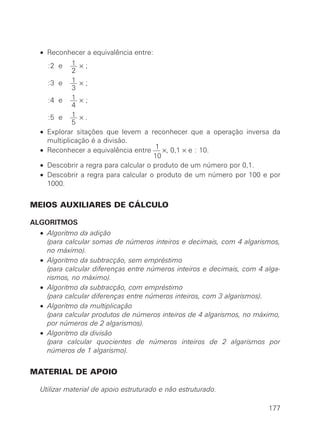 • Reconhecer a equivalência entre:
1:2 e — × ;
2
1:3 e — × ;
3
1:4 e — × ;
4
1:5 e — × .
5
• Explorar sitações que levem a reconhecer que a operação inversa da
multiplicação é a divisão.
1
• Reconhecer a equivalência entre — ×, 0,1 × e : 10.
10
• Descobrir a regra para calcular o produto de um número por 0,1.
• Descobrir a regra para calcular o produto de um número por 100 e por
1000.
MEIOS AUXILIARES DE CÁLCULO
ALGORITMOS
• Algoritmo da adição
• (para calcular somas de números inteiros e decimais, com 4 algarismos,
no máximo).
• Algoritmo da subtracção, sem empréstimo
• (para calcular diferenças entre números inteiros e decimais, com 4 alga-
rismos, no máximo).
• Algoritmo da subtracção, com empréstimo
• (para calcular diferenças entre números inteiros, com 3 algarismos).
• Algoritmo da multiplicação
• (para calcular produtos de números inteiros de 4 algarismos, no máximo,
por números de 2 algarismos).
• Algoritmo da divisão
• (para calcular quocientes de números inteiros de 2 algarismos por
números de 1 algarismo).
MATERIAL DE APOIO
Utilizar material de apoio estruturado e não estruturado.
177
 