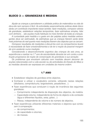 BLOCO 3 — GRANDEZAS E MEDIDA
Ajudar as crianças a perceberem a utilidade prática da matemática na vida do
dia-a-dia nem sempre é fácil. As actividades essencialmente práticas deste bloco
darão um contributo importante nesse sentido: fazer medições, comparar valores
de grandezas, estabelecer relações temporárias, fazer estimativas simples, lidar
com dinheiro… são acções muito habituais no meio familiar de todas as crianças.
A curiosidade pela medida e o gosto em dar palpites sobre medidas extrava-
gantes deve ser estimulado. As estimativas que as crianças fizerem serão tanto
mais próximas do real quanto mais medições fizerem dos objectos que os cercam.
Comparar resultados de medições e discuti-los com os companheiros levará
à necessidade de fazer arredondamentos e de ter a noção da possível margem
de erro existente numa medição.
Considerando o desenvolvimento cognitivo das crianças de seis anos, as
experiências a realizar no 1.o ano de escolaridade deverão ter em conta a cons-
trução progressiva da noção de conservação de grandezas e sua seriação.
Os problemas que envolvam cálculos com medidas devem decorrer de
acções relacionadas com a vida escolar ou de actividades do Estudo do Meio e
as medidas deverão ser expressas em unidades da mesma ordem.
1.o ANO
• Estabelecer relações de grandeza entre objectos.
• Conhecer e utilizar o vocabulário corrente, utilizando nestas relações
(alto/baixo, comprido/curto, largo/estreito, pesado/leve…).
• Fazer experiências que conduzam à noção de invariância das seguintes
grandezas:
• — Comprimento independente da disposição dos objectos, da matéria.
• — Capacidade-volume, independente da forma do objecto e do conteúdo
(água e diferentes líquidos, areia, grãos…).
• — Massa, independente do volume e do número de objectos.
• Fazer experiências utilizando diferentes materiais e objectos que condu-
zam à comparação:
• — de comprimentos;
• — de capacidade e volumes;
• — de massas.
185
 