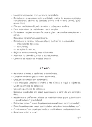 • Identificar recipientes com a mesma capacidade.
• Reconhecer, progressivamente, a utilidade prática de algumas unidades
convencionais, através do contacto directo com o meio (metro, quilo-
grama, litro).
• Efectuar medições utilizando o metro, o quilograma e o litro.
• Fazer estimativas de medidas em casos simples.
• Estabelecer relações entre os factos e acções que envolvam noções tem-
porais.
• Relacionar hora/dia/semana/mês/ano.
• Reconhecer o carácter cíclico de alguns fenómenos e actividades:
• — entrada/saída da escola;
• — aulas/férias;
• — estações do ano, etc.
• Registar a duração de algumas actividades.
• Assinalar, no calendário, datas e acontecimentos.
• Conhecer as notas e as moedas em uso.
3.o ANO
• Relacionar o metro, o decímetro e o centímetro.
• Construir o metro e graduá-lo em decímetros.
• Graduar o decímetro em centímetros.
• Fazer medições utilizando o metro, a fita métrica, a régua e registá-las.
• Medir o perímetro de polígonos.
• Calcular o perímetro de polígonos.
• Desenhar quadrados em papel quadriculado a partir de um perímetro
dado.
• Reconhecer o cm2
como unidade de medida de área (papel quadriculado
— quadrícula de 1 cm de lado).
• Determinar, em cm2, a área de polígonos desenhados em papel quadriculado.
• Desenhar polígonos em papel quadriculado a partir de uma área dada em cm2
.
• Construir o dm2 em papel quadriculado e utilizá-lo em medições de áreas.
• Relacionar o dm2 e o cm2.
187
 