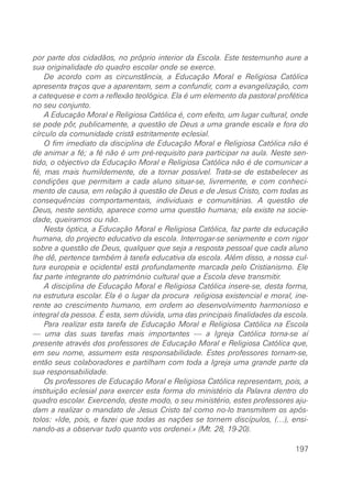 por parte dos cidadãos, no próprio interior da Escola. Este testemunho aure a
sua originalidade do quadro escolar onde se exerce.
De acordo com as circunstância, a Educação Moral e Religiosa Católica
apresenta traços que a aparentam, sem a confundir, com a evangelização, com
a catequese e com a reflexão teológica. Ela é um elemento da pastoral profética
no seu conjunto.
A Educação Moral e Religiosa Católica é, com efeito, um lugar cultural, onde
se pode pôr, publicamente, a questão de Deus a uma grande escala e fora do
círculo da comunidade cristã estritamente eclesial.
O fim imediato da disciplina de Educação Moral e Religiosa Católica não é
de animar a fé; a fé não é um pré-requisito para participar na aula. Neste sen-
tido, o objectivo da Educação Moral e Religiosa Católica não é de comunicar a
fé, mas mais humildemente, de a tornar possível. Trata-se de estabelecer as
condições que permitam a cada aluno situar-se, livremente, e com conheci-
mento de causa, em relação à questão de Deus e de Jesus Cristo, com todas as
consequências comportamentais, individuais e comunitárias. A questão de
Deus, neste sentido, aparece como uma questão humana; ela existe na socie-
dade, queiramos ou não.
Nesta óptica, a Educação Moral e Religiosa Católica, faz parte da educação
humana, do projecto educativo da escola. Interrogar-se seriamente e com rigor
sobre a questão de Deus, qualquer que seja a resposta pessoal que cada aluno
lhe dê, pertence também à tarefa educativa da escola. Além disso, a nossa cul-
tura europeia e ocidental está profundamente marcada pelo Cristianismo. Ele
faz parte integrante do património cultural que a Escola deve transmitir.
A disciplina de Educação Moral e Religiosa Católica insere-se, desta forma,
na estrutura escolar. Ela é o lugar da procura religiosa existencial e moral, ine-
rente ao crescimento humano, em ordem ao desenvolvimento harmonioso e
integral da pessoa. É esta, sem dúvida, uma das principais finalidades da escola.
Para realizar esta tarefa de Educação Moral e Religiosa Católica na Escola
— uma das suas tarefas mais importantes — a Igreja Católica torna-se aí
presente através dos professores de Educação Moral e Religiosa Católica que,
em seu nome, assumem esta responsabilidade. Estes professores tornam-se,
então seus colaboradores e partilham com toda a Igreja uma grande parte da
sua responsabilidade.
Os professores de Educação Moral e Religiosa Católica representam, pois, a
instituição eclesial para exercer esta forma do ministério da Palavra dentro do
quadro escolar. Exercendo, deste modo, o seu ministério, estes professores aju-
dam a realizar o mandato de Jesus Cristo tal como no-lo transmitem os após-
tolos: «Ide, pois, e fazei que todas as nações se tornem discípulos, (…), ensi-
nando-as a observar tudo quanto vos ordenei.» (Mt. 28, 19-20).
197
 