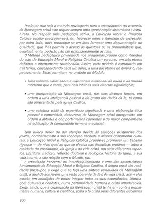 Qualquer que seja o método privilegiado para a apresentação do essencial
da Mensagem cristã este requer sempre uma apresentação sistemática e estru-
turada. No respeito pela pedagogia activa, a Educação Moral e Religiosa
Católica escolar preocupar-se-á, em favorecer neles a liberdade de expressão;
por outro lado, deve preocupar-se em lhes fornecer uma documentação de
qualidade, que lhes permita o acesso às questões ou às problemáticas que,
eventualmente, poderão não ser espontaneamente as suas.
O Método pedagógico privilegiado nos programas propõe como itinerário
do acto de Educação Moral e Religiosa Católica um percurso em três etapas
definidas e internamente relacionadas. Assim, cada módulo é estruturado em
três temas, correspondendo cada um deles, a uma das etapas do itinerário, res-
pectivamente. Estas permitem, na unidade do Módulo:
• Uma reflexão crítica sobre a experiência existencial do aluno e do mundo
moderno que o cerca, para nela intuir as suas diversas significações;
• uma interpretação da Mensagem cristã, nas suas diversas formas, em
ordem a uma inteligência pessoal e de grupo dos dados da fé, tal como
são apresentadas pela Igreja Católica;
• uma releitura cristã da experiência significada e uma elaboração ética
pessoal e comunitária, decorrente da Mensagem cristã interpretada, em
ordem a atitudes e comportamentos coerentes e de maior compromisso
na edificação da comunidade humana e eclesial.
Sem nunca deixar de dar atenção devida às situações existenciais dos
jovens, nomeadamente à sua «condição escolar» e às suas descobertas cultu-
rais, a Educação Moral e Religiosa Católica propõe-se promover um trabalho
rigoroso — de nível igual ao que se efectua nas disciplinas profanas — sobre a
realidade do cristianismo, da Igreja e da vida cristã, nos seus diferentes aspec-
tos: Escritura, Tradição, reflexão doutrinal e teológica, História da Igreja, a sua
vida interna, a sua relação com o Mundo, etc.
A articulação horizontal ou interdisciplinaridade é uma das características
fundamentais da Educação Moral e Religiosa Católica. A leitura cristã das reali-
dades pressupõe e exige que se faça uma síntese estruturada da Mensagem
cristã, a qual dê aos jovens uma visão coerente da fé e da vida cristã; assim eles
estarão em condições de poder integrar todas as suas experiências, informa-
ções culturais e condutas, numa personalidade humana e cristã amadurecida.
Exige, ainda, que a organização da Mensagem cristã tenha em conta a proble-
mática humana, cultural e científica, posta à fé cristã pelas diferentes disciplinas
200
 