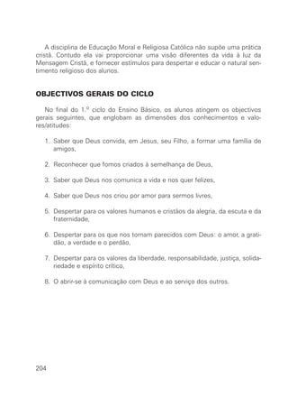 A disciplina de Educação Moral e Religiosa Católica não supõe uma prática
cristã. Contudo ela vai proporcionar uma visão diferentes da vida à luz da
Mensagem Cristã, e fornecer estímulos para despertar e educar o natural sen-
timento religioso dos alunos.
OBJECTIVOS GERAIS DO CICLO
No final do 1.o ciclo do Ensino Básico, os alunos atingem os objectivos
gerais seguintes, que englobam as dimensões dos conhecimentos e valo-
res/atitudes:
1. Saber que Deus convida, em Jesus, seu Filho, a formar uma família de
amigos,
2. Reconhecer que fomos criados à semelhança de Deus,
3. Saber que Deus nos comunica a vida e nos quer felizes,
4. Saber que Deus nos criou por amor para sermos livres,
5. Despertar para os valores humanos e cristãos da alegria, da escuta e da
fraternidade,
6. Despertar para os que nos tornam parecidos com Deus: o amor, a grati-
dão, a verdade e o perdão,
7. Despertar para os valores da liberdade, responsabilidade, justiça, solida-
riedade e espírito crítico,
8. O abrir-se à comunicação com Deus e ao serviço dos outros.
204
 