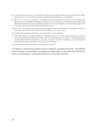 (b) A escola poderá oferecer outra disciplina da área da Educação Artística (Educação Musical, Teatro,
Dança, etc.) se, no seu quadro docente, existirem professores para a sua docência.
(c) Nos 7.º e 8.º anos, os alunos têm: i) Educação Visual ao longo do ano lectivo; ii) numa organização
equitativa com a Educação Tecnológica, ao longo de cada ano lectivo, uma outra disciplina da área da
Educação Artística. No caso da escola não oferecer uma outra disciplina, a Educação Tecnológica terá
uma carga horária igual à disciplina de Educação Visual.
(d) No 9.º ano, do conjunto das disciplinas que integram os domínios artístico e tecnológico, os alunos
escolhem uma única disciplina das que frequentaram nos 7.º e 8.º anos.
(e) Disciplina de frequência facultativa, nos termos do n.º 5 do artigo 5.º.
(f) Estas áreas devem ser desenvolvidas em articulação entre si e com as áreas disciplinares, incluindo
uma componente de trabalho dos alunos com as tecnologias de informação e da comunicação, e
constar explicitamente do projecto curricular de turma. A área de projecto e a área de estudo
acompanhado são asseguradas, cada uma, por um professor.
(g) Actividade de carácter facultativo, nos termos do artigo 9.º.
O trabalho a desenvolver pelos alunos integrará, obrigatoriamente, actividades
experimentais e actividades de pesquisa adequadas à natureza das diferentes
áreas ou disciplinas, nomeadamente no ensino das ciências.
22
 