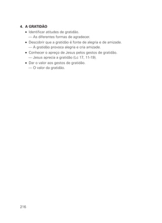 4. A GRATIDÃO
• Identificar atitudes de gratidão.
— As diferentes formas de agradecer.
• Descobrir que a gratidão é fonte de alegria e de amizade.
— A gratidão provoca alegria e cria amizade.
• Conhecer o apreço de Jesus pelos gestos de gratidão.
— Jesus aprecia a gratidão (Lc 17, 11-19).
• Dar o valor aos gestos de gratidão.
— O valor da gratidão.
216
 