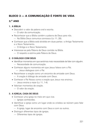 BLOCO 3 — A COMUNICAÇÃO É FONTE DE VIDA
3.o ANO
1. A BÍBLIA
• Descobrir o valor da palavra oral e escrita.
— O valor da comunicação.
• Reconhecer que a Bíblia contém a palavra de Deus para nós.
— Na Bíblia Deus comunica connosco (Lc 11, 28).
• Conhecer que a Bíblia está dividida em duas partes: o Antigo Testamento
e o Novo Testamento.
— O Antigo e o Novo Testamento.
• Interessar-se pela Palavra de Deus contida na Bíblia.
— O respeito e estima pela Palavra de Deus.
2. O DIÁLOGO COM DEUS
• Identificar momentos em que sentimos mais necessidade de falar com alguém.
— Necessidade de comunicação.
• Conhecer alguns momentos em que Jesus falava com o Pai.
• — Jesus dialogava com o Pai.
• Reconhecer a oração como um encontro de amizade com Deus.
— A oração é diálogo de amizade com Deus.
• Conhecer o Pai Nosso como a oração que Jesus nos ensinou.
— Jesus ensina a rezar (Lc 11, 1-4).
• Valorizar momentos de oração.
— O valor da oração.
3. A IGREJA, CASA DE DEUS
• Conhecer uma igreja no meio em que vive.
— Igrejas conhecidas.
• Identificar a igreja como um lugar onde os cristãos se reúnem para falar
com Deus.
— A igreja, lugar de encontro com Deus e com os outros.
• Distinguir diferentes tipos de igrejas.
• — Diferentes tipos de igrejas.
221
 