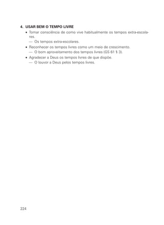 4. USAR BEM O TEMPO LIVRE
• Tomar consciência de como vive habitualmente os tempos extra-escola-
res.
— Os tempos extra-escolares.
• Reconhecer os tempos livres como um meio de crescimento.
— O bom aproveitamento dos tempos livres (GS 61 § 3).
• Agradecer a Deus os tempos livres de que dispõe.
— O louvor a Deus pelos tempos livres.
224
 