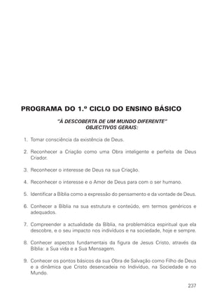 PROGRAMA DO 1.º CICLO DO ENSINO BÁSICO
”À DESCOBERTA DE UM MUNDO DIFERENTE”
OBJECTIVOS GERAIS:
1. Tomar consciência da existência de Deus.
2. Reconhecer a Criação como uma Obra inteligente e perfeita de Deus
Criador.
3. Reconhecer o interesse de Deus na sua Criação.
4. Reconhecer o interesse e o Amor de Deus para com o ser humano.
5. Identificar a Bíblia como a expressão do pensamento e da vontade de Deus.
6. Conhecer a Bíblia na sua estrutura e conteúdo, em termos genéricos e
adequados.
7. Compreender a actualidade da Bíblia, na problemática espiritual que ela
descobre, e o seu impacto nos indivíduos e na sociedade, hoje e sempre.
8. Conhecer aspectos fundamentais da figura de Jesus Cristo, através da
Bíblia: a Sua vida e a Sua Mensagem.
9. Conhecer os pontos básicos da sua Obra de Salvação como Filho de Deus
e a dinâmica que Cristo desencadeia no Indivíduo, na Sociedade e no
Mundo.
237
 
