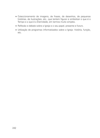 • Coleccionamento de imagens, de frases, de desenhos, de pequenas
histórias, de ilustrações, etc., que tentem figurar e simbolizar o que é o
Tempo e o que é a Eternidade, em termos muito simples.
• Reflexão e debate sobre a Igreja e o seu papel, presente e futuro.
• Utilização de programas informatizados sobre a Igreja: história, função,
etc.
242
 