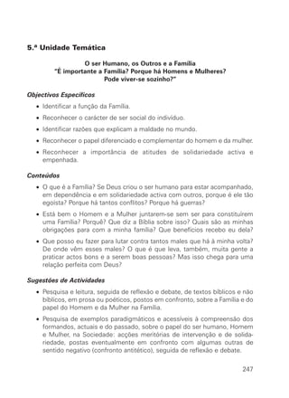5.ª Unidade Temática
O ser Humano, os Outros e a Família
“É importante a Família? Porque há Homens e Mulheres?
Pode viver-se sozinho?”
Objectivos Específicos
• Identificar a função da Família.
• Reconhecer o carácter de ser social do indivíduo.
• Identificar razões que explicam a maldade no mundo.
• Reconhecer o papel diferenciado e complementar do homem e da mulher.
• Reconhecer a importância de atitudes de solidariedade activa e
empenhada.
Conteúdos
• O que é a Família? Se Deus criou o ser humano para estar acompanhado,
em dependência e em solidariedade activa com outros, porque é ele tão
egoísta? Porque há tantos conflitos? Porque há guerras?
• Está bem o Homem e a Mulher juntarem-se sem ser para constituírem
uma Família? Porquê? Que diz a Bíblia sobre isso? Quais são as minhas
obrigações para com a minha família? Que benefícios recebo eu dela?
• Que posso eu fazer para lutar contra tantos males que há à minha volta?
De onde vêm esses males? O que é que leva, também, muita gente a
praticar actos bons e a serem boas pessoas? Mas isso chega para uma
relação perfeita com Deus?
Sugestões de Actividades
• Pesquisa e leitura, seguida de reflexão e debate, de textos bíblicos e não
bíblicos, em prosa ou poéticos, postos em confronto, sobre a Família e do
papel do Homem e da Mulher na Família.
• Pesquisa de exemplos paradigmáticos e acessíveis à compreensão dos
formandos, actuais e do passado, sobre o papel do ser humano, Homem
e Mulher, na Sociedade: acções meritórias de intervenção e de solida-
riedade, postas eventualmente em confronto com algumas outras de
sentido negativo (confronto antitético), seguida de reflexão e debate.
247
 
