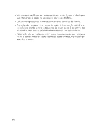 • Visionamento de filmes, em vídeo ou outros, sobre figuras notáveis pela
sua intervenção e acção na Sociedade, através da História.
• Utilização de programas informatizados sobre a temática da Família.
• Entoação de canções com textos de apelo à intervenção social e ao
testemunho cristão activo, adequados ao nível etário e cognitivo dos
educandos, com estudo prévio e debate sobre as respectivas letras.
• Elaboração de um álbum/dossier, com documentação em imagens,
textos e demais material, sobre a temática desta Unidade, organizado por
assuntos e temas.
248
 