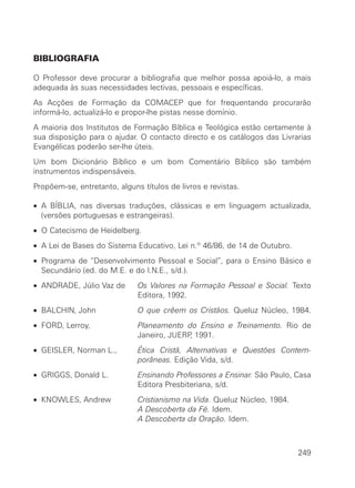 BIBLIOGRAFIA
O Professor deve procurar a bibliografia que melhor possa apoiá-lo, a mais
adequada às suas necessidades lectivas, pessoais e específicas.
As Acções de Formação da COMACEP que for frequentando procurarão
informá-lo, actualizá-lo e propor-lhe pistas nesse domínio.
A maioria dos Institutos de Formação Bíblica e Teológica estão certamente à
sua disposição para o ajudar. O contacto directo e os catálogos das Livrarias
Evangélicas poderão ser-lhe úteis.
Um bom Dicionário Bíblico e um bom Comentário Bíblico são também
instrumentos indispensáveis.
Propõem-se, entretanto, alguns títulos de livros e revistas.
• A BÍBLIA, nas diversas traduções, clássicas e em linguagem actualizada,
(versões portuguesas e estrangeiras).
• O Catecismo de Heidelberg.
• A Lei de Bases do Sistema Educativo, Lei n.º 46/86, de 14 de Outubro.
• Programa de “Desenvolvimento Pessoal e Social”, para o Ensino Básico e
Secundário (ed. do M.E. e do I.N.E., s/d.).
• ANDRADE, Júlio Vaz de Os Valores na Formação Pessoal e Social. Texto
Editora, 1992.
• BALCHIN, John O que crêem os Cristãos. Queluz Núcleo, 1984.
• FORD, Lerroy, Planeamento do Ensino e Treinamento. Rio de
Janeiro, JUERP, 1991.
• GEISLER, Norman L., Ética Cristã, Alternativas e Questões Contem-
porâneas. Edição Vida, s/d.
• GRIGGS, Donald L. Ensinando Professores a Ensinar. São Paulo, Casa
Editora Presbiteriana, s/d.
• KNOWLES, Andrew Cristianismo na Vida. Queluz Núcleo, 1984.
A Descoberta da Fé. Idem.
A Descoberta da Oração. Idem.
249
 