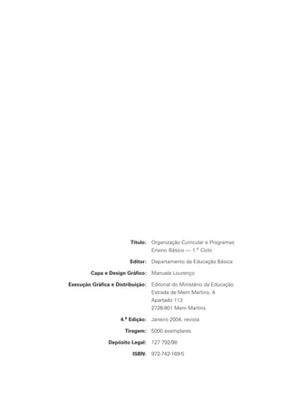 Título: Organização Curricular e Programas
Título: Ensino Básico — 1.o Ciclo
Editor: Departamento da Educação Básica
Capa e Design Gráfico: Manuela Lourenço
Execução Gráfica e Distribuição: Editorial do Ministério da Educação
e Distribuição: Estrada de Mem Martins, 4
e Distribuição: Apartado 113
e Distribuição: 2726-901 Mem Martins
4.a Edição: Janeiro 2004, revista
Tiragem: 5000 exemplares
TiragemDepósito Legal: 127 792/98
ISBN: 972-742-169-5
 