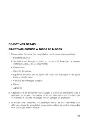 OBJECTIVOS GERAIS
OBJECTIVOS COMUNS A TODOS OS BLOCOS
1. Elevar o nível funcional das capacidades condicionais e coordenativas:
• Resistência Geral;
• Velocidade de Reacção simples e complexa de Execução de acções
motoras básicas, e de Deslocamento;
• Flexibilidade;
• Controlo de postura;
• Equilíbrio dinâmico em situações de «voo», de aceleração e de apoio
instável e/ou limitado;
• Controlo da orientação espacial;
• Ritmo;
• Agilidade.
2. Cooperar com os companheiros nos jogos e exercícios, compreendendo e
aplicando as regras combinadas na turma, bem como os princípios de
cordialidade e respeito na relação com os colegas e o professor.
3. Participar, com empenho, no aperfeiçoamento da sua habilidade nos
diferentes tipos de actividades, procurando realizar as acções adequadas
com correcção e oportunidade.
39
 