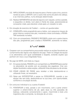 3.2. IMPULSIONAR uma bola de espuma para a frente e para cima, posicio-
nando-se para a «BATER» com a outra mão acima do plano da cabeça,
e ao nível dos joelhos, numa direcção determinada.
3.3. Realizar BATIMENTOS de bola de espuma com raquete, contra a parede,
à esquerda e à direita, num plano à frente do corpo, posicionando-se
consoante o lado, para devolver a bola após um ressalto no solo.
4. Em situação de exercício de Futebol — contra um guarda-redes:
4.1. CONDUZIR a bola progredindo para a baliza, com pequenos toques da
parte interna e externa dos pés, mantendo a bola controlada, e REMA-
TAR acertando na baliza.
4.2. Com um companheiro, PASSAR E RECEBER a bola com a parte interna
dos pés, progredindo para a baliza e REMATAR, acertando na baliza.
3.o e 4.o ANOS
5. Cooperar com os companheiros procurando realizar as acções favoráveis ao
cumprimento das regras e do objectivo do jogo. Tratar os colegas de equipa
e os adversários com igual cordialidade e respeito, evitando acções que
ponham em risco a sua integridade física.
6. No jogo do MATA, com bola ou ringue:
6.1. Em posse da bola, PASSAR a um companheiro ou REMATAR (para acertar
no adversário), de acordo com as posições dos jogadores. Criar con-
dições favoráveis a estas acções, utilizando fintas de passe ou de remate.
6.2. CRIAR LINHAS DE PASSE para receber a bola deslocando-se e
utilizando fintas, se necessário.
6.3. Optar por INTERCEPTAR o passe ou ESQUIVAR-SE, quando a sua
equipa não tem bola, deslocando-se na sua área, com oportunidade,
conforme a circulação da bola.
7. Em concurso individual e ou a pares (Futebol):
7.1. PONTAPEAR a bola, parada e em movimento, com a parte antero-
superior e antero-interna do pé, após duas ou três passadas de
balanço, colocando correctamente o apoio, imprimindo à bola uma
trajectória alta e comprida, na direcção de um alvo.
51
 