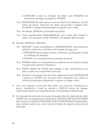 15.2. • CONDUZIR a bola na direcção da baliza, para REMATAR (se
entretanto conseguiu posição) ou PASSAR.
15.3. DESMARCAR-SE após passe e para se libertar do defensor, criando
linhas de passe, ofensivas de apoio procurando o espaço livre.
ACLARAR o espaço de penetração do jogador com a bola.
15.4. Na defesa, MARCAR o adversário escolhido.
15.5. Como guarda-redes, ENQUADRAR-SE com a bola para impedir o
«golo». Ao recuperar a bola, PASSAR a um jogador desmarcado.
16. No jogo «BITOQUE» RAGUEBI:
16.1. RECEBER a bola controlando-a e ENQUADRAR-SE ofensivamente,
optando, conforme a sua leitura da situação de jogo, por:
16.1. • PROGREDIR para finalizar (ensaio), utilizando, se necessário, fintas
e mudanças de direcção;
16.1. • PASSAR a um companheiro em posição favorável.
16.2. PASSAR a bola a um companheiro ou deixá-la cair na vertical, quando
é tocado pelo opositor («bitoque»).
16.3. CRIAR LINHAS DE PASSE para receber a bola, deslocando-se ao
lado ou atrás do companheiro com bola.
16.4. Quando a sua equipa não tem bola, deslocar-se para INTERCEPTAR
o passe ou TOCAR com as duas mãos («bitoque») nas coxas ou
cintura do adversário obrigando-o a passar ou largar a bola.
17. Com uma raquete e uma bola (tipo ténis), em concurso individual ou a
pares, impulsionar a bola na vertical e BATÊ-LA acima da cabeça,
imprimindo à bola uma trajectória tensa, numa direcção determinada.
18. Em situação de concurso em grupos de quatro (dois de cada lado da rede),
JOGAR com os companheiros efectuando TOQUES COM AS DUAS MÃOS
(por cima) e/ou TOQUES POR BAIXO COM OS ANTEBRAÇOS (estendidos),
para manter a bola no ar, com número limitado de toques sucessivos de
cada lado.
54
 
