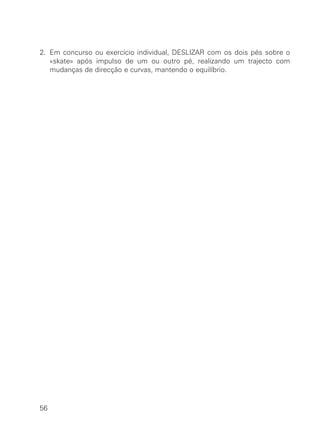2. Em concurso ou exercício individual, DESLIZAR com os dois pés sobre o
«skate» após impulso de um ou outro pé, realizando um trajecto com
mudanças de direcção e curvas, mantendo o equilíbrio.
56
 