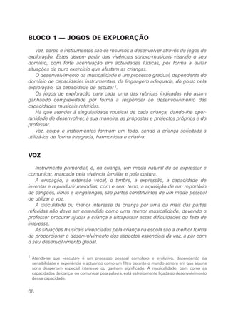 BLOCO 1 — JOGOS DE EXPLORAÇÃO
Voz, corpo e instrumentos são os recursos a desenvolver através de jogos de
exploração. Estes devem partir das vivências sonoro-musicais visando o seu
domínio, com forte acentuação em actividades lúdicas, por forma a evitar
situações de puro exercício que afastam as crianças.
O desenvolvimento da musicalidade é um processo gradual, dependente do
domínio de capacidades instrumentais, da linguagem adequada, do gosto pela
exploração, da capacidade de escutar1.
Os jogos de exploração para cada uma das rubricas indicadas vão assim
ganhando complexidade por forma a responder ao desenvolvimento das
capacidades musicais referidas.
Há que atender à singularidade musical de cada criança, dando-lhe opor-
tunidade de desenvolver, à sua maneira, as propostas e projectos próprios e do
professor.
Voz, corpo e instrumentos formam um todo, sendo a criança solicitada a
utilizá-los de forma integrada, harmoniosa e criativa.
VOZ
Instrumento primordial, é, na criança, um modo natural de se expressar e
comunicar, marcado pela vivência familiar e pela cultura.
A entoação, a extensão vocal, o timbre, a expressão, a capacidade de
inventar e reproduzir melodias, com e sem texto, a aquisição de um reportório
de canções, rimas e lengalengas, são partes constituintes de um modo pessoal
de utilizar a voz.
A dificuldade ou menor interesse da criança por uma ou mais das partes
referidas não deve ser entendida como uma menor musicalidade, devendo o
professor procurar ajudar a criança a ultrapassar essas dificuldades ou falta de
interesse.
As situações musicais vivenciadas pela criança na escola são a melhor forma
de proporcionar o desenvolvimento dos aspectos essenciais da voz, a par com
o seu desenvolvimento global.
68
1 Atenda-se que «escutar» é um processo pessoal complexo e evolutivo, dependendo da
sensibilidade e experiência e actuando como um filtro perante o mundo sonoro em que alguns
sons despertam especial interesse ou ganham significado. A musicalidade, bem como as
capacidades de dançar ou comunicar pela palavra, está estreitamente ligada ao desenvolvimento
dessa capacidade.
 