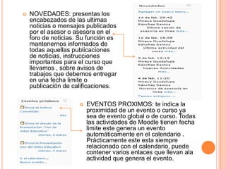    NOVEDADES: presentas los
    encabezados de las ultimas
    noticias o mensajes publicados
    por el asesor o asesora en el
    foro de noticias. Su función es
    mantenernos informados de
    todas aquellas publicaciones
    de noticias, instrucciones
    importantes para el curso que
    llevamos , sobre avisos de
    trabajos que debemos entregar
    en una fecha limite o
    publicación de calificaciones.

                        EVENTOS PROXIMOS: te indica la
                         proximidad de un evento o curso ya
                         sea de evento global o de curso. Todas
                         las actividades de Moodle tienen fecha
                         limite este genera un evento
                         automáticamente en el calendario .
                         Prácticamente este esta siempre
                         relacionado con el calendario, puede
                         contener varios enlaces que llevan ala
                         actividad que genera el evento.
 