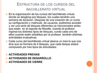 ESTRUCTURA DE LOS CURSOS DEL
                  BACHILLERATO VIRTUAL
   Es la organización de los cursos del bachillerato virtual,
    donde se desglosa por bloques, los cuales tendrán una
    semana de duración. Después de una creación de un curso
    su configuración y matricula de usuarios, podremos acceder
    y ver una serie de bloques diferentes ya mencionados antes
    que están en el soporte de Moodle, cuando el profesor
    ingrese los distintos tipos de bloques, cundo cada uno de
    ellos cuando estén añadidos por el profesor tendrán distintas
    actividades evaluativas.
   Cada curso del bachillerato virtual abarca un mes lo que nos
    dice que se formara de 4 bloques, que cada bloque estará
    compuesto por tres tipos de actividades:

   ACTIVIDADES PREVIAS
   ACTIVIDADES DE DESARROLLO
   ACTIVIDADES DE CIERRE
 