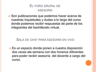 EL FORO GRUPAL DE
                      ASESORÍA
   Son publicaciones que podemos hacer acerca de
    nuestras inquietudes y dudas a lo largo del curso
    donde podemos recibir respuestas de parte de los
    integrantes del bachillerato virtual.


       SALA DE CHAT PARA ASESORÍA EN VIVO

   Es un espacio donde ponen a nuestra disposición
    dos veces ala semana con dos horarios diferentes
    para poder recibir asesoría del docente a cargo del
    curso.
 