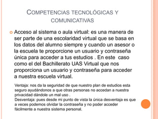 COMPETENCIAS TECNOLÓGICAS Y
                        COMUNICATIVAS

   Acceso al sistema o aula virtual: es una manera de
    ser parte de una escolaridad virtual que se basa en
    los datos del alumno siempre y cuando un asesor o
    la escuela te proporcione un usuario y contraseña
    única para acceder a tus estudios . En este caso
    como el del Bachillerato UAS Virtual que nos
    proporciona un usuario y contraseña para acceder
    a nuestra escuela virtual.
    Ventaja: nos da la seguridad de que nuestro plan de estudios esta
    seguro ayudándonos a que otras personas no accedan a nuestra
    privacidad dándole un mal uso .
    Desventaja: pues desde mi punto de vista la única desventaja es que
    a veces podemos olvidar la contraseña y no poder acceder
    fácilmente a nuestra sistema personal.
 