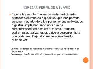 INGRESAR PERFIL DE USUARIO
   Es una breve información de cada participante
    profesor o alumno en especifico que nos permite
    conocer mas afondo a las personas sus actividades
    o gustos, implementando un sinfín de
    características también de él mismo, también
    podremos actualizar estos datos a cualquier hora
    que podamos. Dejando también que otros lo
    puedan ver.

    Ventaja: podemos conocernos mutuamente ya que no lo hacemos
    físicamente.
    Desventaja: puede ser utilizado para criticas pocos constructivas
 