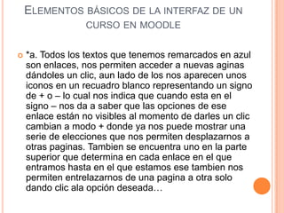 ELEMENTOS BÁSICOS DE LA INTERFAZ DE UN
                  CURSO EN MOODLE


   *a. Todos los textos que tenemos remarcados en azul
    son enlaces, nos permiten acceder a nuevas aginas
    dándoles un clic, aun lado de los nos aparecen unos
    iconos en un recuadro blanco representando un signo
    de + o – lo cual nos indica que cuando esta en el
    signo – nos da a saber que las opciones de ese
    enlace están no visibles al momento de darles un clic
    cambian a modo + donde ya nos puede mostrar una
    serie de elecciones que nos permiten desplazarnos a
    otras paginas. Tambien se encuentra uno en la parte
    superior que determina en cada enlace en el que
    entramos hasta en el que estamos ese tambien nos
    permiten entrelazarnos de una pagina a otra solo
    dando clic ala opción deseada…
 