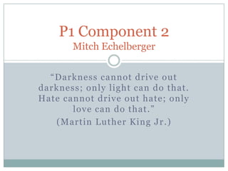 P1 Component 2
       Mitch Echelberger

  “Darkness cannot drive out
darkness; only light can do that.
Hate cannot drive out hate; only
       love can do that .”
   (Martin Luther King Jr .)
 