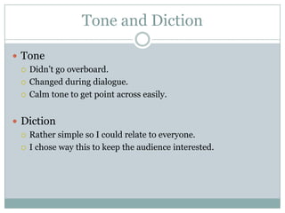 Tone and Diction

 Tone
   Didn’t go overboard.

   Changed during dialogue.

   Calm tone to get point across easily.



 Diction
   Rather simple so I could relate to everyone.

   I chose way this to keep the audience interested.
 