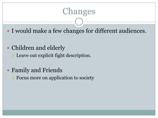 Changes

 I would make a few changes for different audiences.


 Children and elderly
   Leave out explicit fight description.



 Family and Friends
   Focus more on application to society
 