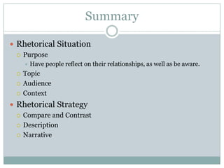 Summary

 Rhetorical Situation
   Purpose
        Have people reflect on their relationships, as well as be aware.
    Topic
    Audience
    Context
 Rhetorical Strategy
   Compare and Contrast

   Description

   Narrative
 