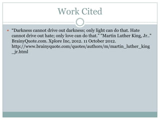 Work Cited
 “Darkness cannot drive out darkness; only light can do that. Hate
  cannot drive out hate; only love can do that.” "Martin Luther King, Jr.."
  BrainyQuote.com. Xplore Inc, 2012. 11 October 2012.
  http://www.brainyquote.com/quotes/authors/m/martin_luther_king
  _jr.html
 