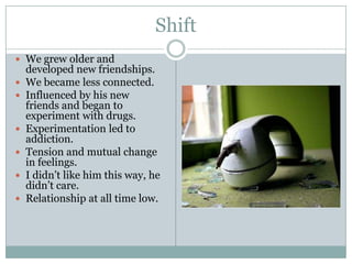 Shift
 We grew older and
    developed new friendships.
   We became less connected.
   Influenced by his new
    friends and began to
    experiment with drugs.
   Experimentation led to
    addiction.
   Tension and mutual change
    in feelings.
   I didn’t like him this way, he
    didn’t care.
   Relationship at all time low.
 