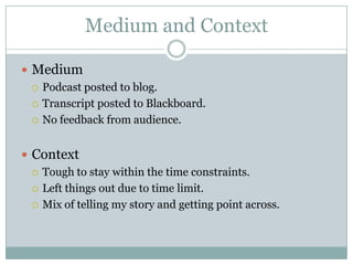 Medium and Context

 Medium
   Podcast posted to blog.

   Transcript posted to Blackboard.

   No feedback from audience.



 Context
   Tough to stay within the time constraints.

   Left things out due to time limit.

   Mix of telling my story and getting point across.
 