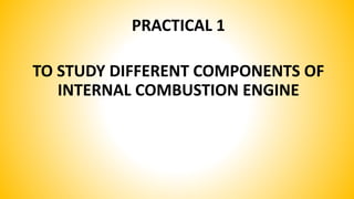 PRACTICAL 1
TO STUDY DIFFERENT COMPONENTS OF
INTERNAL COMBUSTION ENGINE
 