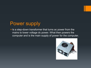 Power supply
 Is a step-down transformer that turns ac power from the
mains to lower voltage dc power. What then powers the
computer and is the main supply of power for the computer.
 