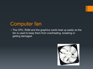 Computer fan
 The CPU, RAM and the graphics cards heat up easily so the
fan is used to keep them from overheating, breaking or
getting damaged.
 