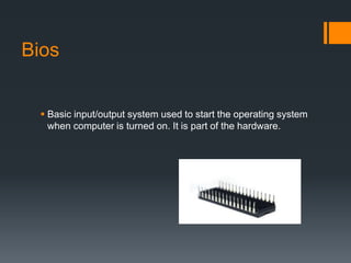 Bios
 Basic input/output system used to start the operating system
when computer is turned on. It is part of the hardware.
 